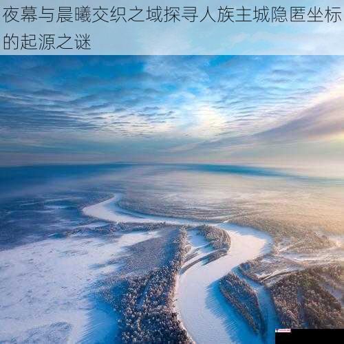 夜幕与晨曦交织之域探寻人族主城隐匿坐标的起源之谜